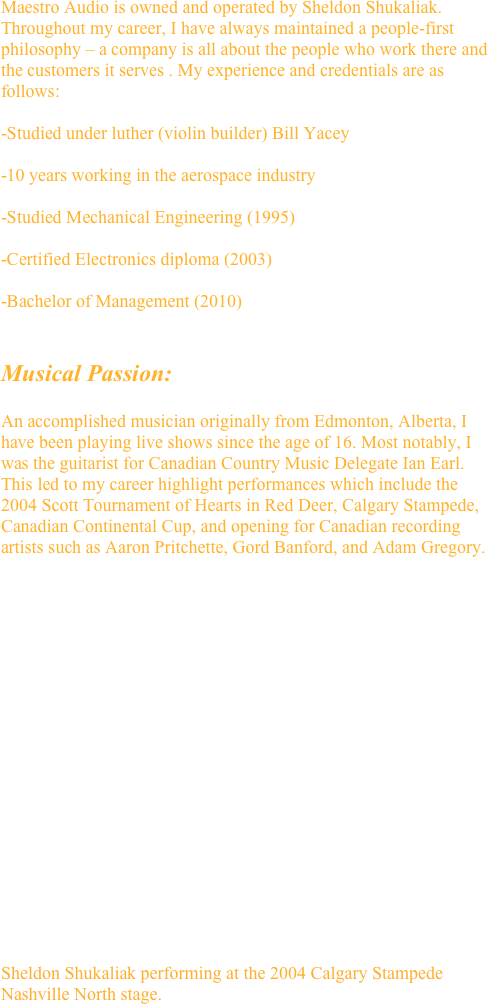 Maestro Audio is owned and operated by Sheldon Shukaliak. Throughout my career, I have always maintained a people-first philosophy – a company is all about the people who work there and the customers it serves . My experience and credentials are as follows:

-Studied under luther (violin builder) Bill Yacey

-10 years working in the aerospace industry

-Studied Mechanical Engineering (1995)

-Certified Electronics diploma (2003)

-Bachelor of Management (2010)


Musical Passion:

An accomplished musician originally from Edmonton, Alberta, I have been playing live shows since the age of 16. Most notably, I was the guitarist for Canadian Country Music Delegate Ian Earl. This led to my career highlight performances which include the 2004 Scott Tournament of Hearts in Red Deer, Calgary Stampede, Canadian Continental Cup, and opening for Canadian recording artists such as Aaron Pritchette, Gord Banford, and Adam Gregory.


 



















Sheldon Shukaliak performing at the 2004 Calgary Stampede Nashville North stage.
