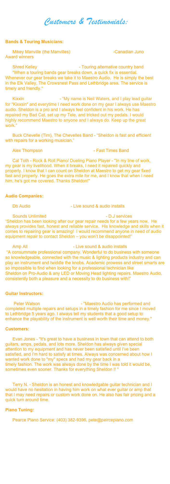 
                Customers & Testimonials:


Bands & Touring Musicians:    
         
      Mikey Manville (the Manvilles) www.themanvils.com -Canadian Juno Award winners           

      Shred Kelley www.shredkelly.com - Touring alternative country band 
      "When a touring bands gear breaks down, a quick fix is essential. Whenever our gear breaks we take it to Maestro Audio.  He is simply the best in the Elk Valley, The Crowsnest Pass and Lethbridge area. The service is timely and friendly."
      
      Kixxin http://kixxsin.com - “My name is Neil Waters, and I play lead guitar for "Kixxsin" and everytime I need work done on my gear I always use Maestro audio. Sheldon is a pro and I always feel confident in his work. He has repaired my Bad Cat, set up my Tele, and tricked out my pedals. I would highly recommend Maestro to anyone and I always do. Keep up the great work.”

      Buck Chevelle (Tim), The Chevelles Band - “Sheldon is fast and efficient with repairs for a working musician.”

      Alex Thompson http://fast-timesband.com - Fast Times Band

      Cal Toth - Rock & Roll Piano/ Dueling Piano Player - "In my line of work, my gear is my livelihood. When it breaks, I need it repaired quickly and properly. I know that I can count on Sheldon at Maestro to get my gear fixed fast and properly. He goes the extra mile for me, and I know that when I need him, he's got me covered. Thanks Sheldon!"


Audio Companies:

      Db Audio www.dbproaudio.ca - Live sound & audio installs

      Sounds Unlimited http://soundsunlimitedinc.com - D.J services
“Sheldon has been looking after our gear repair needs for a few years now.  He always provides fast, honest and reliable service.  His knowledge and skills when it comes to repairing gear is amazing!  I would recommend anyone in need of audio equipment repair to contact Sheldon – you won’t be disappointed!”

      Amp All www.ampallaudio.com - Live sound & audio installs
 “A consummate professional company. Wonderful to do business with someone so knowledgeable, connected with the music & lighting products industry and can play an instrument and twiddle the knobs. Academic prowess and street smarts are so impossible to find when looking for a professional technician like Sheldon on Pro-Audio & any LED or Moving Head lighting repairs. Maestro Audio, consistently both a pleasure and a necessity to do business with!” 


Guitar Instructors:  

       Peter Watson Learnguitar@live.ca - "Maestro Audio has performed and completed multiple repairs and setups in a timely fashion for me since I moved to Lethbridge 5 years ago. I always tell my students that a good setup to enhance the playability of the instrument is well worth their time and money."

Customers:

      Evan Jones - "It's great to have a business in town that can attend to both guitars, amps, pedals, and lots more. Sheldon has always given special attention to my equipment and has never been satisfied until I've been satisfied, and I'm hard to satisfy at times. Always was concerned about how I wanted work done to "my" specs and had my gear back in a timely fashion. The work was always done by the time I was told it would be, sometimes even sooner. Thanks for everything Sheldon !! " 


      Terry N. - Sheldon is an honest and knowledgable guitar technician and I would have no hesitation in having him work on what ever guitar or amp that that I may need repairs or custom work done on. He also has fair pricing and a quick turn around time.

Piano Tuning:

      Pearce Piano Service: (403) 382-9396, pete@peircepiano.com 





                    
       

