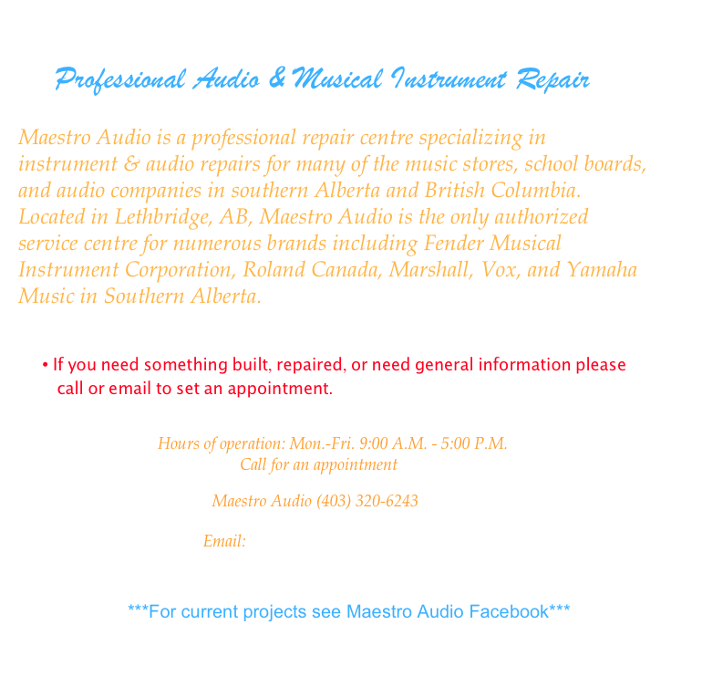 
    Professional Audio & Musical Instrument Repair
       
Maestro Audio is a professional repair centre specializing in instrument & audio repairs for many of the music stores, school boards, and audio companies in southern Alberta and British Columbia. Located in Lethbridge, AB, Maestro Audio is the only authorized service centre for numerous brands including Fender Musical Instrument Corporation, Roland Canada, Marshall, Vox, and Yamaha Music in Southern Alberta.


• If you need something built, repaired, or need general information please call or email to set an appointment.

                                  Hours of operation: Mon.-Fri. 9:00 A.M. - 5:00 P.M.
                                                      Call for an appointment

                                                   Maestro Audio (403) 320-6243

                                             Email: maestroaudio@telus.net



                    ***For current projects see Maestro Audio Facebook***

                                       